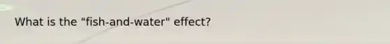 What is the "fish-and-water" effect?