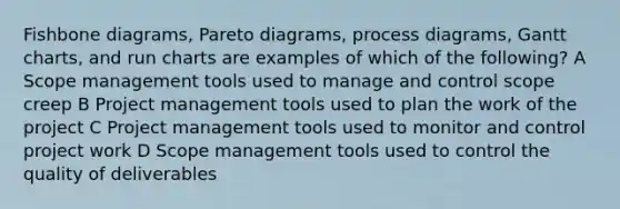 Fishbone diagrams, Pareto diagrams, process diagrams, Gantt charts, and run charts are examples of which of the following? A Scope management tools used to manage and control scope creep B Project management tools used to plan the work of the project C Project management tools used to monitor and control project work D Scope management tools used to control the quality of deliverables