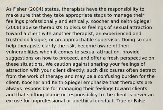 As Fisher (2004) states, therapists have the responsibility to make sure that they take appropriate steps to manage their feelings professionally and ethically. Koocher and Keith-Spiegel (2008) advise therapists to discuss feelings of sexual attraction toward a client with another therapist, an experienced and trusted colleague, or an approachable supervisor. Doing so can help therapists clarify the risk, become aware of their vulnerabilities when it comes to sexual attraction, provide suggestions on how to proceed, and offer a fresh perspective on these situations. We caution against sharing your feelings of attraction with your client directly; such disclosures often detract from the work of therapy and may be a confusing burden for the client. Koocher and Keith-Spiegel emphasize that therapists are always responsible for managing their feelings toward clients and that shifting blame or responsibility to the client is never an excuse for unprofessional or unethical conduct. True or False