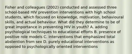 Fisher and colleagues (2002) conducted and assessed three school-based HIV prevention interventions with high school students, which focused on knowledge, motivation, behavioural skills, and actual behaviour. What did they determine to be of great importance in preventing HIV in youth? A. adding psychological techniques to educational efforts B. presence of positive role models C. interventions that emphasized total abstention from sex D. purely educational interventions as opposed to psychologically oriented interventions