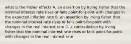 what is the FIsher effect? A. an assertion by Irving Fisher that the nominal interest rate rises or falls point-for-point with changes in the expected inflation rate B. an assertion by irving fisher that the nominal interest rate rises or falls point-for-point with changes in the real interest rate C. a contradiction by irving fisher that the nominal interest rate rises or falls point-for-point with changes in the real interest rate