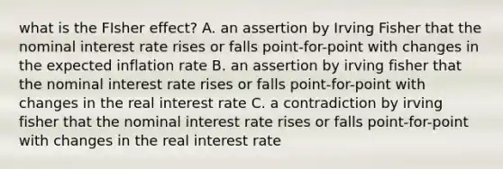 what is the FIsher effect? A. an assertion by Irving Fisher that the nominal interest rate rises or falls point-for-point with changes in the expected inflation rate B. an assertion by irving fisher that the nominal interest rate rises or falls point-for-point with changes in the real interest rate C. a contradiction by irving fisher that the nominal interest rate rises or falls point-for-point with changes in the real interest rate