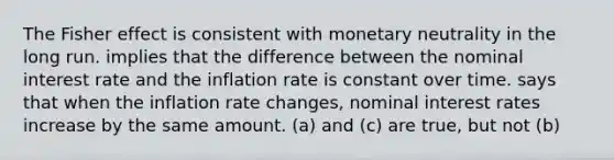 The Fisher effect is consistent with monetary neutrality in the long run. implies that the difference between the nominal interest rate and the inflation rate is constant over time. says that when the inflation rate changes, nominal interest rates increase by the same amount. (a) and (c) are true, but not (b)