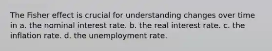 The Fisher effect is crucial for understanding changes over time in a. the nominal interest rate. b. the real interest rate. c. the inflation rate. d. the unemployment rate.