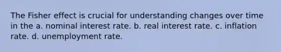 The Fisher effect is crucial for understanding changes over time in the a. nominal interest rate. b. real interest rate. c. inflation rate. d. unemployment rate.