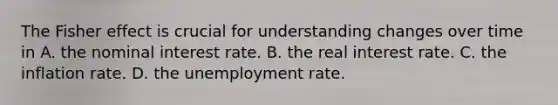 The Fisher effect is crucial for understanding changes over time in A. the nominal interest rate. B. the real interest rate. C. the inflation rate. D. the <a href='https://www.questionai.com/knowledge/kh7PJ5HsOk-unemployment-rate' class='anchor-knowledge'>unemployment rate</a>.