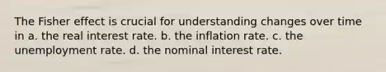 The Fisher effect is crucial for understanding changes over time in a. the real interest rate. b. the inflation rate. c. the unemployment rate. d. the nominal interest rate.