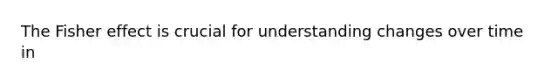 The Fisher effect is crucial for understanding changes over time in
