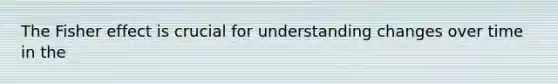 The Fisher effect is crucial for understanding changes over time in the