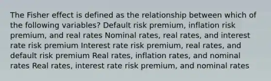 The Fisher effect is defined as the relationship between which of the following variables? Default risk premium, inflation risk premium, and real rates Nominal rates, real rates, and interest rate risk premium Interest rate risk premium, real rates, and default risk premium Real rates, inflation rates, and nominal rates Real rates, interest rate risk premium, and nominal rates