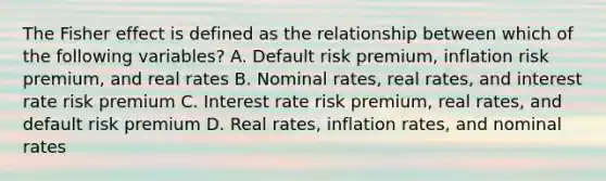 The Fisher effect is defined as the relationship between which of the following variables? A. Default risk premium, inflation risk premium, and real rates B. Nominal rates, real rates, and interest rate risk premium C. Interest rate risk premium, real rates, and default risk premium D. Real rates, inflation rates, and nominal rates