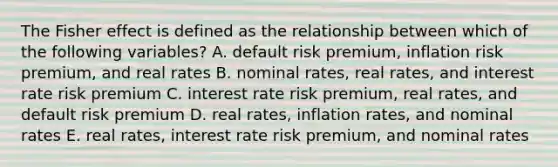 The Fisher effect is defined as the relationship between which of the following variables? A. default risk premium, inflation risk premium, and real rates B. nominal rates, real rates, and interest rate risk premium C. interest rate risk premium, real rates, and default risk premium D. real rates, inflation rates, and nominal rates E. real rates, interest rate risk premium, and nominal rates