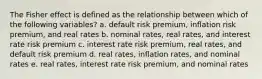 The Fisher effect is defined as the relationship between which of the following variables? a. default risk premium, inflation risk premium, and real rates b. nominal rates, real rates, and interest rate risk premium c. interest rate risk premium, real rates, and default risk premium d. real rates, inflation rates, and nominal rates e. real rates, interest rate risk premium, and nominal rates