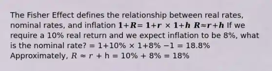 The Fisher Effect defines the relationship between real rates, nominal rates, and inflation 𝟏+𝑹= 𝟏+𝒓 × 𝟏+𝒉 𝑹≈𝒓+𝒉 If we require a 10% real return and we expect inflation to be 8%, what is the nominal rate? = 1+10% × 1+8% −1 = 18.8% Approximately, 𝑅 ≈ 𝑟 + h = 10% + 8% = 18%