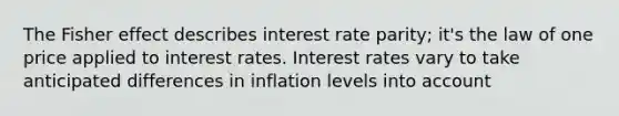 The Fisher effect describes interest rate parity; it's the law of one price applied to interest rates. Interest rates vary to take anticipated differences in inflation levels into account