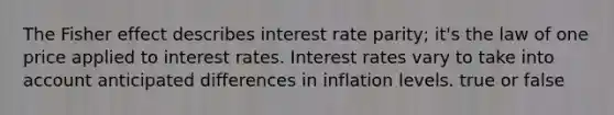 The Fisher effect describes interest rate parity; it's the law of one price applied to interest rates. Interest rates vary to take into account anticipated differences in inflation levels. true or false