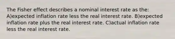 The Fisher effect describes a nominal interest rate as the: A)expected inflation rate less the real interest rate. B)expected inflation rate plus the real interest rate. C)actual inflation rate less the real interest rate.