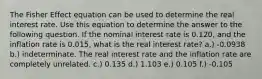 The Fisher Effect equation can be used to determine the real interest rate. Use this equation to determine the answer to the following question. If the nominal interest rate is 0.120, and the inflation rate is 0.015, what is the real interest rate? a.) -0.0938 b.) indeterminate. The real interest rate and the inflation rate are completely unrelated. c.) 0.135 d.) 1.103 e.) 0.105 f.) -0.105