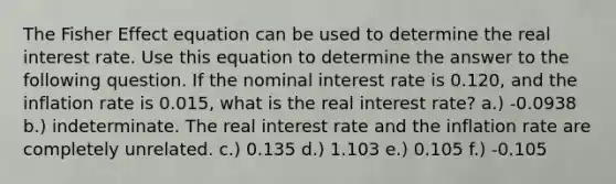 The Fisher Effect equation can be used to determine the real interest rate. Use this equation to determine the answer to the following question. If the nominal interest rate is 0.120, and the inflation rate is 0.015, what is the real interest rate? a.) -0.0938 b.) indeterminate. The real interest rate and the inflation rate are completely unrelated. c.) 0.135 d.) 1.103 e.) 0.105 f.) -0.105