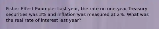 Fisher Effect Example: Last year, the rate on one-year Treasury securities was 3% and inflation was measured at 2%. What was the real rate of interest last year?