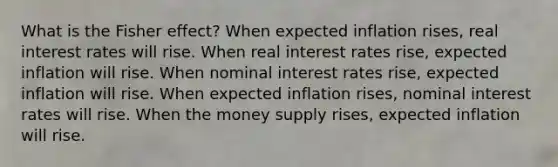 What is the Fisher effect? When expected inflation rises, real interest rates will rise. When real interest rates rise, expected inflation will rise. When nominal interest rates rise, expected inflation will rise. When expected inflation rises, nominal interest rates will rise. When the money supply rises, expected inflation will rise.