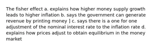 The fisher effect a. explains how higher money supply growth leads to higher inflation b. says the government can generate revenue by printing money ] c. says there is a one for one adjustment of the nominal interest rate to the inflation rate d. explains how prices adjust to obtain equilibrium in the money market