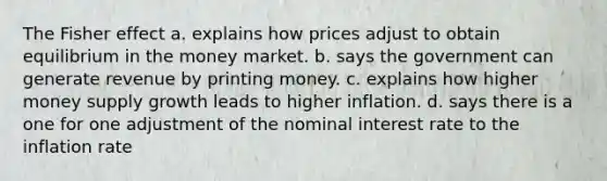 The Fisher effect a. explains how prices adjust to obtain equilibrium in the money market. b. says the government can generate revenue by printing money. c. explains how higher money supply growth leads to higher inflation. d. says there is a one for one adjustment of the nominal interest rate to the inflation rate