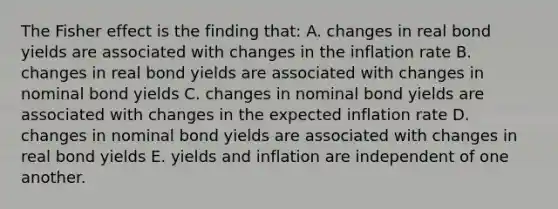 The Fisher effect is the finding that: A. changes in real bond yields are associated with changes in the inflation rate B. changes in real bond yields are associated with changes in nominal bond yields C. changes in nominal bond yields are associated with changes in the expected inflation rate D. changes in nominal bond yields are associated with changes in real bond yields E. yields and inflation are independent of one another.