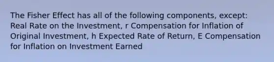 The Fisher Effect has all of the following components, except: Real Rate on the Investment, r Compensation for Inflation of Original Investment, h Expected Rate of Return, E Compensation for Inflation on Investment Earned