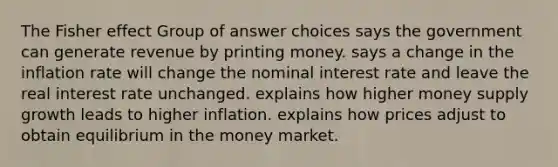 The Fisher effect Group of answer choices says the government can generate revenue by printing money. says a change in the inflation rate will change the nominal interest rate and leave the real interest rate unchanged. explains how higher money supply growth leads to higher inflation. explains how prices adjust to obtain equilibrium in the money market.