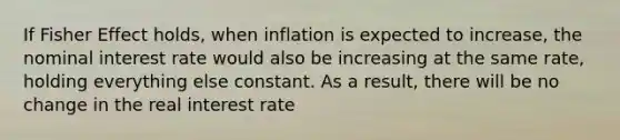 If Fisher Effect holds, when inflation is expected to increase, the nominal interest rate would also be increasing at the same rate, holding everything else constant. As a result, there will be no change in the real interest rate