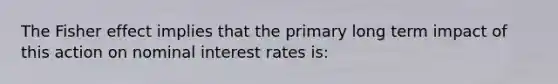 The Fisher effect implies that the primary long term impact of this action on nominal interest rates is: