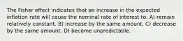 The Fisher effect indicates that an increase in the expected inflation rate will cause the nominal rate of interest to: A) remain relatively constant. B) increase by the same amount. C) decrease by the same amount. D) become unpredictable.