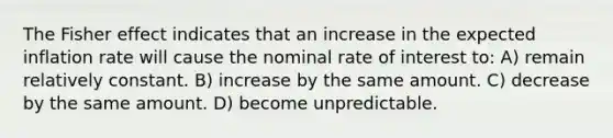 The Fisher effect indicates that an increase in the expected inflation rate will cause the nominal rate of interest to: A) remain relatively constant. B) increase by the same amount. C) decrease by the same amount. D) become unpredictable.