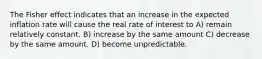 The Fisher effect indicates that an increase in the expected inflation rate will cause the real rate of interest to A) remain relatively constant. B) increase by the same amount C) decrease by the same amount. D) become unpredictable.