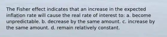 The Fisher effect indicates that an increase in the expected inflation rate will cause the real rate of interest to: a. become unpredictable. b. decrease by the same amount. c. increase by the same amount. d. remain relatively constant.