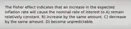 The Fisher effect indicates that an increase in the expected inflation rate will cause the nominal rate of interest to A) remain relatively constant. B) increase by the same amount. C) decrease by the same amount. D) become unpredictable.