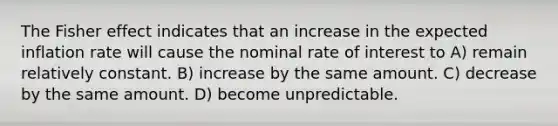 The Fisher effect indicates that an increase in the expected inflation rate will cause the nominal rate of interest to A) remain relatively constant. B) increase by the same amount. C) decrease by the same amount. D) become unpredictable.