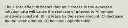 The Fisher effect indicates that an increase in the expected inflation rate will cause the real rate of interest to A) remain relatively constant. B) increase by the same amount. C) decrease by the same amount. D) become unpredictable.