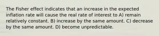 The Fisher effect indicates that an increase in the expected inflation rate will cause the real rate of interest to A) remain relatively constant. B) increase by the same amount. C) decrease by the same amount. D) become unpredictable.