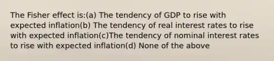 The Fisher effect is:(a) The tendency of GDP to rise with expected inflation(b) The tendency of real interest rates to rise with expected inflation(c)The tendency of nominal interest rates to rise with expected inflation(d) None of the above