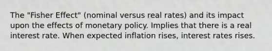 The "Fisher Effect" (nominal versus real rates) and its impact upon the effects of monetary policy. Implies that there is a real interest rate. When expected inflation rises, interest rates rises.