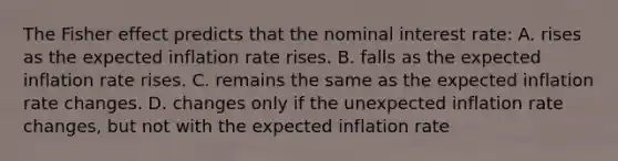 The Fisher effect predicts that the nominal interest rate: A. rises as the expected inflation rate rises. B. falls as the expected inflation rate rises. C. remains the same as the expected inflation rate changes. D. changes only if the unexpected inflation rate changes, but not with the expected inflation rate