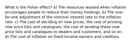 What is the Fisher effect? a) The resources wasted when inflation encourages people to reduce their money holdings. b) The one-for-one adjustment of the nominal interest rate to the inflation rate. c) The cost of deciding on new prices, the cost of printing new price lists and catalogues, the cost of sending these new price lists and catalogues to dealers and customers, and so on. d) The cost of inflation on fixed-income earners and creditors.