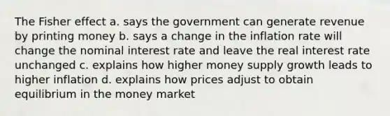 The Fisher effect a. says the government can generate revenue by printing money b. says a change in the inflation rate will change the nominal interest rate and leave the real interest rate unchanged c. explains how higher money supply growth leads to higher inflation d. explains how prices adjust to obtain equilibrium in the money market