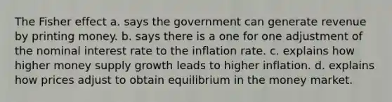 The Fisher effect a. says the government can generate revenue by printing money. b. says there is a one for one adjustment of the nominal interest rate to the inflation rate. c. explains how higher money supply growth leads to higher inflation. d. explains how prices adjust to obtain equilibrium in the money market.