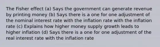 The Fisher effect (a) Says the government can generate revenue by printing money (b) Says there is a one for one adjustment of the nominal interest rate with the inflation rate with the inflation rate (c) Explains how higher money supply growth leads to higher inflation (d) Says there is a one for one adjustment of the real interest rate with the inflation rate