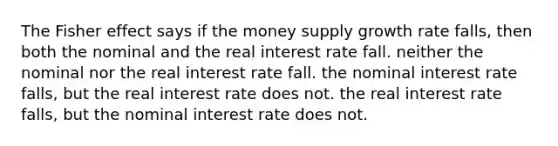 The Fisher effect says if the money supply growth rate falls, then both the nominal and the real interest rate fall. neither the nominal nor the real interest rate fall. the nominal interest rate falls, but the real interest rate does not. the real interest rate falls, but the nominal interest rate does not.