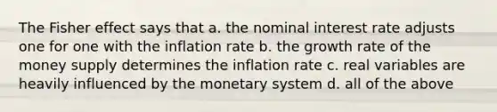 The Fisher effect says that a. the nominal interest rate adjusts one for one with the inflation rate b. the growth rate of the money supply determines the inflation rate c. real variables are heavily influenced by the monetary system d. all of the above