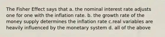 The Fisher Effect says that a. the nominal interest rate adjusts one for one with the inflation rate. b. the growth rate of the money supply determines the inflation rate c.real variables are heavily influenced by the monetary system d. all of the above